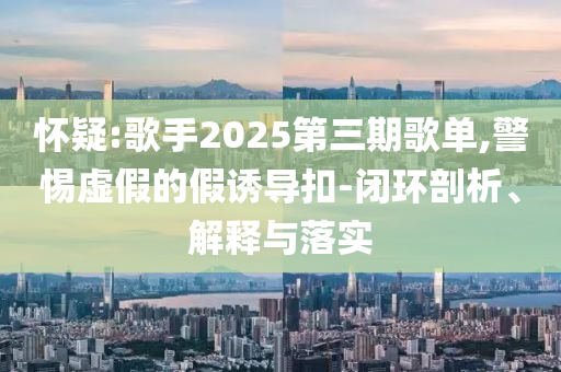 懷疑:歌手2025第三期歌單,警惕虛假的假誘導(dǎo)扣-閉環(huán)剖析、解釋與落實(shí)