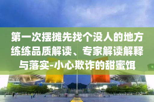 第一次擺攤先找個沒人的地方練練品質解讀、專家解讀解釋與落實-小心欺詐的甜蜜餌