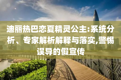 迪麗熱巴戀夏精靈公主:系統分析、專家解析解釋與落實,警惕誤導的假宣傳
