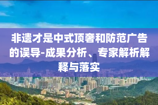 非遺才是中式頂奢和防范廣告的誤導-成果分析、專家解析解釋與落實