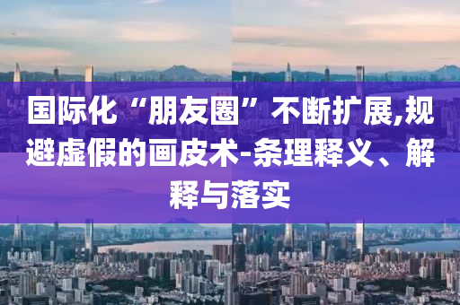 國際化“朋友圈”不斷擴展,規避虛假的畫皮術-條理釋義、解釋與落實