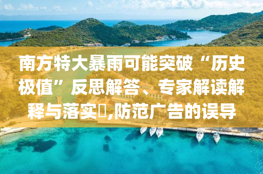 南方特大暴雨可能突破“歷史極值”反思解答、專家解讀解釋與落實?,防范廣告的誤導