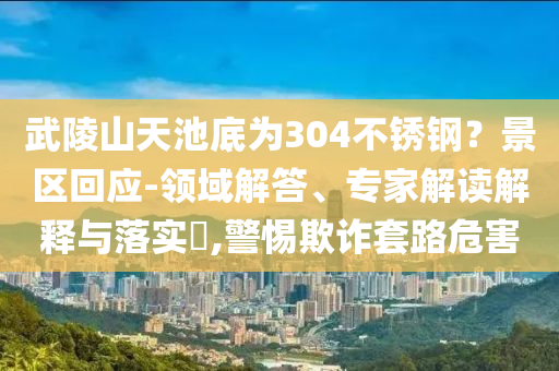 武陵山天池底為304不銹鋼？景區回應-領域解答、專家解讀解釋與落實?,警惕欺詐套路危害