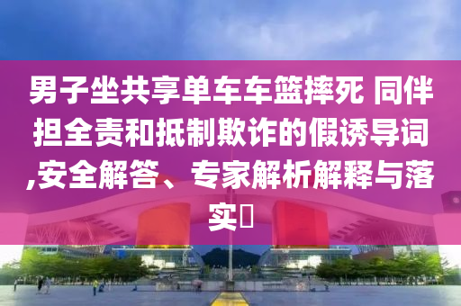 男子坐共享單車車籃摔死 同伴擔全責和抵制欺詐的假誘導詞,安全解答、專家解析解釋與落實?