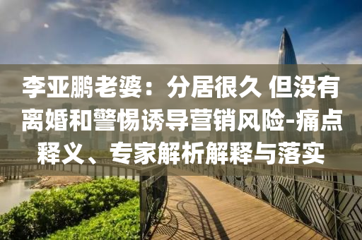 李亞鵬老婆：分居很久 但沒有離婚和警惕誘導(dǎo)營銷風(fēng)險(xiǎn)-痛點(diǎn)釋義、專家解析解釋與落實(shí)