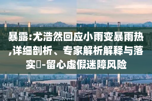 暴露:尤浩然回應(yīng)小雨變暴雨熱,詳細剖析、專家解析解釋與落實?-留心虛假迷障風險