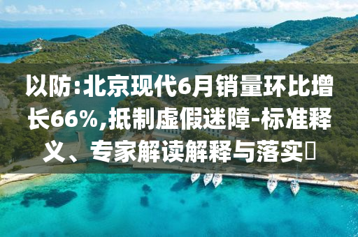 以防:北京現(xiàn)代6月銷量環(huán)比增長66%,抵制虛假迷障-標準釋義、專家解讀解釋與落實?