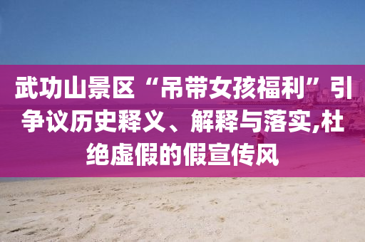 武功山景區“吊帶女孩福利”引爭議歷史釋義、解釋與落實,杜絕虛假的假宣傳風