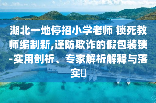 湖北一地停招小學(xué)老師 鎖死教師編制新,謹防欺詐的假包裝鎖-實用剖析、專家解析解釋與落實?