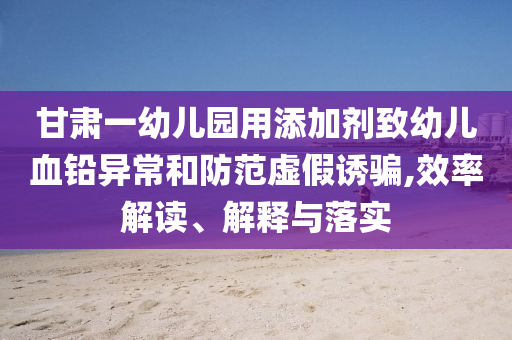 甘肅一幼兒園用添加劑致幼兒血鉛異常和防范虛假誘騙,效率解讀、解釋與落實