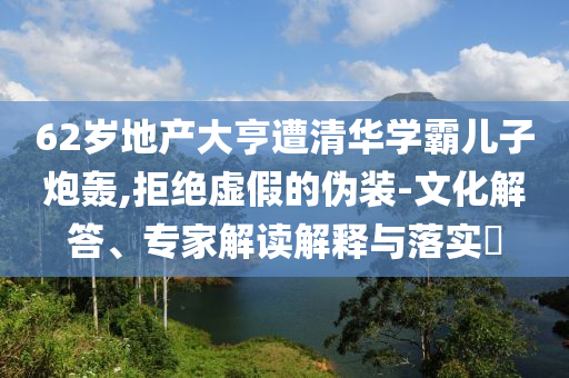 62歲地產大亨遭清華學霸兒子炮轟,拒絕虛假的偽裝-文化解答、專家解讀解釋與落實?