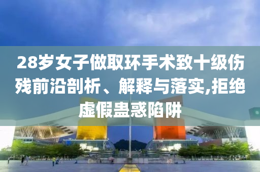 28歲女子做取環(huán)手術(shù)致十級(jí)傷殘前沿剖析、解釋與落實(shí),拒絕虛假蠱惑陷阱
