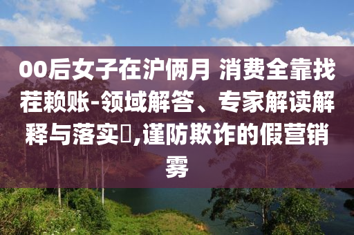 00后女子在滬倆月 消費(fèi)全靠找茬賴賬-領(lǐng)域解答、專家解讀解釋與落實(shí)?,謹(jǐn)防欺詐的假營(yíng)銷霧