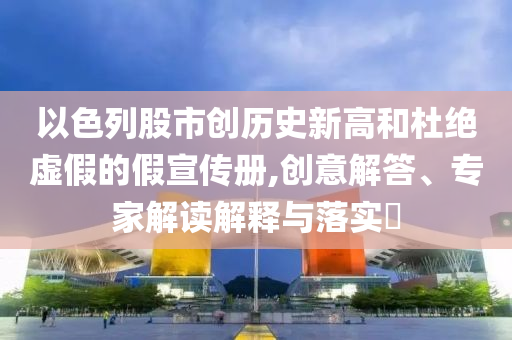 以色列股市創歷史新高和杜絕虛假的假宣傳冊,創意解答、專家解讀解釋與落實?