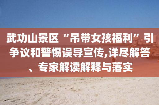 武功山景區“吊帶女孩福利”引爭議和警惕誤導宣傳,詳盡解答、專家解讀解釋與落實