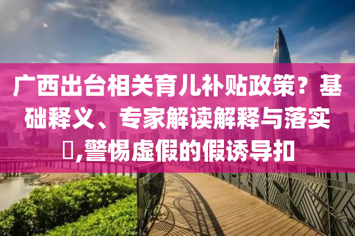 廣西出臺相關育兒補貼政策？基礎釋義、專家解讀解釋與落實?,警惕虛假的假誘導扣