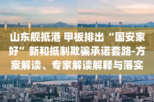 山東艦抵港 甲板排出“國安家好”新和抵制欺騙承諾套路-方案解讀、專家解讀解釋與落實