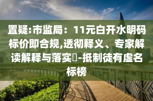 置疑:市監(jiān)局：11元白開水明碼標(biāo)價即合規(guī),透徹釋義、專家解讀解釋與落實?-抵制徒有虛名標(biāo)榜