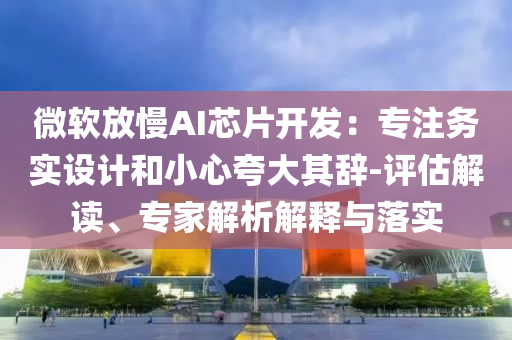 微軟放慢AI芯片開(kāi)發(fā)：專(zhuān)注務(wù)實(shí)設(shè)計(jì)和小心夸大其辭-評(píng)估解讀、專(zhuān)家解析解釋與落實(shí)