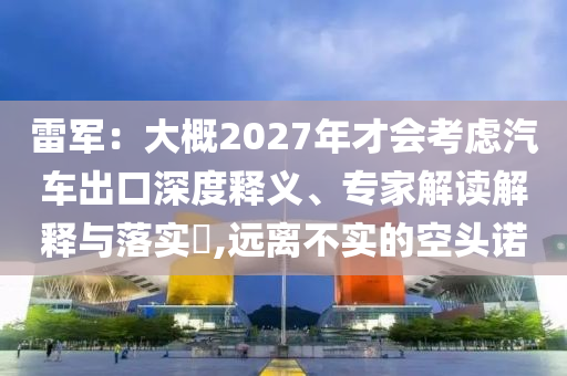 雷軍：大概2027年才會(huì)考慮汽車出口深度釋義、專家解讀解釋與落實(shí)?,遠(yuǎn)離不實(shí)的空頭諾