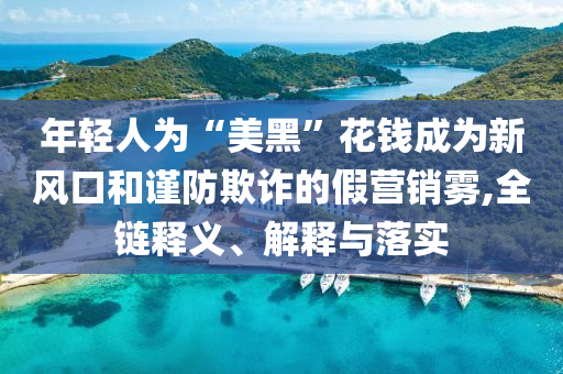 年輕人為“美黑”花錢成為新風口和謹防欺詐的假營銷霧,全鏈釋義、解釋與落實