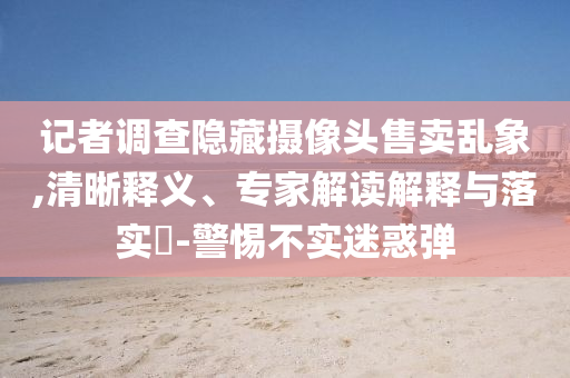 記者調(diào)查隱藏?cái)z像頭售賣亂象,清晰釋義、專家解讀解釋與落實(shí)?-警惕不實(shí)迷惑彈
