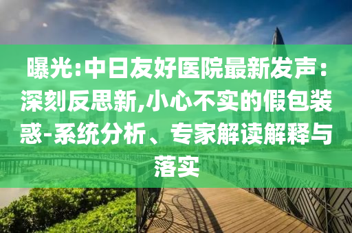 曝光:中日友好醫(yī)院最新發(fā)聲：深刻反思新,小心不實(shí)的假包裝惑-系統(tǒng)分析、專家解讀解釋與落實(shí)