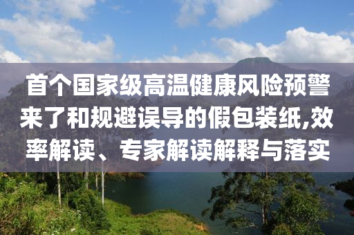 首個(gè)國家級(jí)高溫健康風(fēng)險(xiǎn)預(yù)警來了和規(guī)避誤導(dǎo)的假包裝紙,效率解讀、專家解讀解釋與落實(shí)