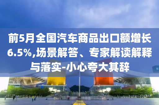 前5月全國汽車商品出口額增長6.5%,場景解答、專家解讀解釋與落實(shí)-小心夸大其辭