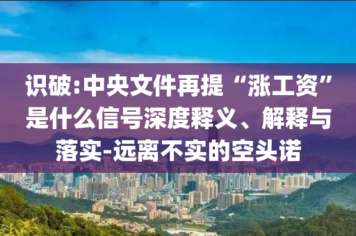 識破:中央文件再提“漲工資”是什么信號深度釋義、解釋與落實-遠離不實的空頭諾