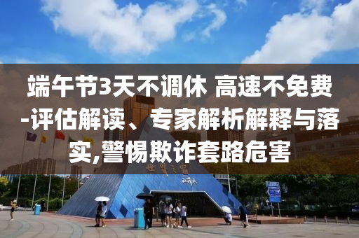 端午節(jié)3天不調(diào)休 高速不免費-評估解讀、專家解析解釋與落實,警惕欺詐套路危害