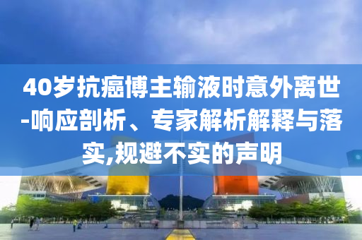 40歲抗癌博主輸液時意外離世-響應剖析、專家解析解釋與落實,規避不實的聲明