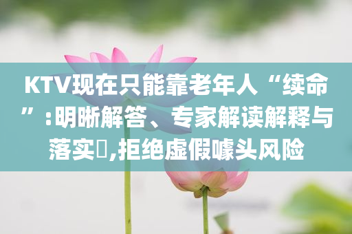KTV現在只能靠老年人“續命”:明晰解答、專家解讀解釋與落實?,拒絕虛假噱頭風險
