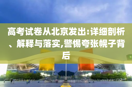高考試卷從北京發出:詳細剖析、解釋與落實,警惕夸張幌子背后