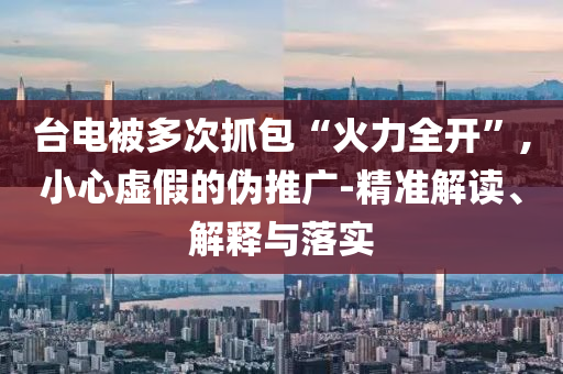 臺電被多次抓包“火力全開”,小心虛假的偽推廣-精準解讀、解釋與落實