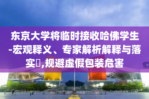 東京大學將臨時接收哈佛學生-宏觀釋義、專家解析解釋與落實?,規避虛假包裝危害