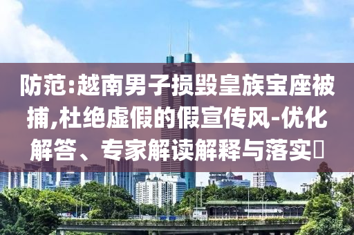防范:越南男子損毀皇族寶座被捕,杜絕虛假的假宣傳風-優化解答、專家解讀解釋與落實?