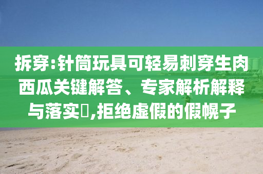 拆穿:針筒玩具可輕易刺穿生肉西瓜關(guān)鍵解答、專家解析解釋與落實?,拒絕虛假的假幌子