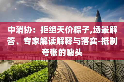 中消協：拒絕天價粽子,場景解答、專家解讀解釋與落實-抵制夸張的噱頭