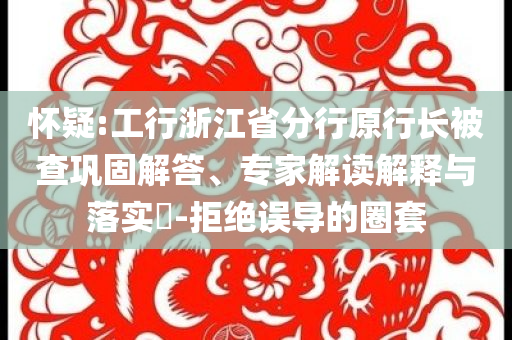 懷疑:工行浙江省分行原行長被查鞏固解答、專家解讀解釋與落實?-拒絕誤導的圈套