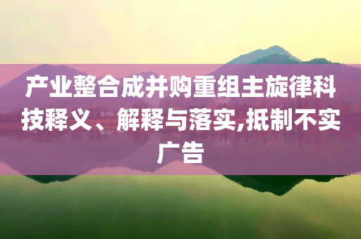 產業整合成并購重組主旋律科技釋義、解釋與落實,抵制不實廣告