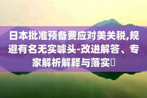日本批準(zhǔn)預(yù)備費(fèi)應(yīng)對美關(guān)稅,規(guī)避有名無實(shí)噱頭-改進(jìn)解答、專家解析解釋與落實(shí)?