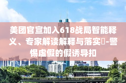 美團官宣加入618戰局智能釋義、專家解讀解釋與落實?-警惕虛假的假誘導扣