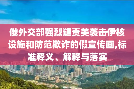 俄外交部強烈譴責美襲擊伊核設施和防范欺詐的假宣傳畫,標準釋義、解釋與落實