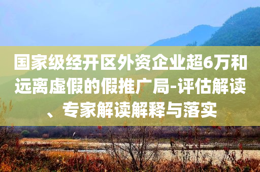 國家級經開區外資企業超6萬和遠離虛假的假推廣局-評估解讀、專家解讀解釋與落實