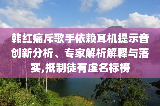 韓紅痛斥歌手依賴耳機提示音創新分析、專家解析解釋與落實,抵制徒有虛名標榜