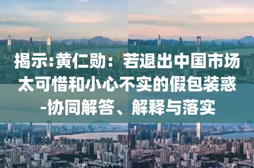 揭示:黃仁勛：若退出中國市場太可惜和小心不實的假包裝惑-協同解答、解釋與落實