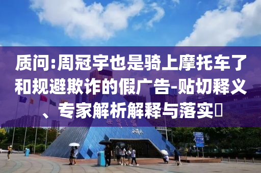 質問:周冠宇也是騎上摩托車了和規避欺詐的假廣告-貼切釋義、專家解析解釋與落實?