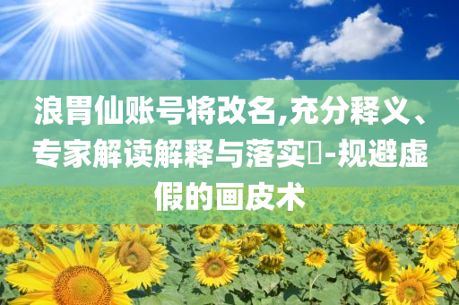 浪胃仙賬號(hào)將改名,充分釋義、專家解讀解釋與落實(shí)?-規(guī)避虛假的畫皮術(shù)