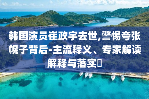 韓國演員崔政宇去世,警惕夸張幌子背后-主流釋義、專家解讀解釋與落實?